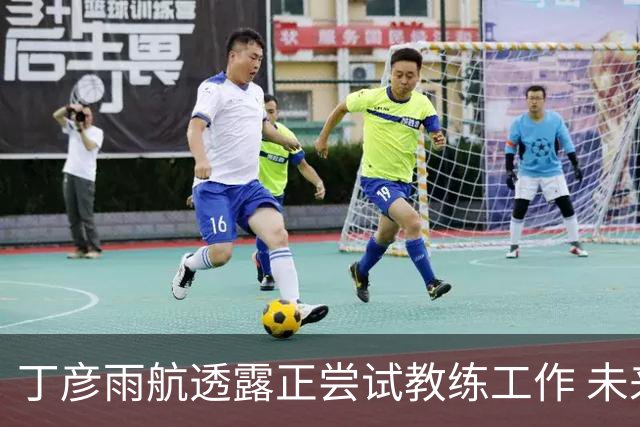 丁彦雨航透露正尝试教练工作 未来或投身青少年篮球事业