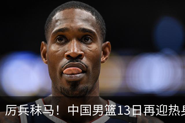 厉兵秣马！中国男篮13日再迎热身赛，冲刺世预赛第四窗口期比赛