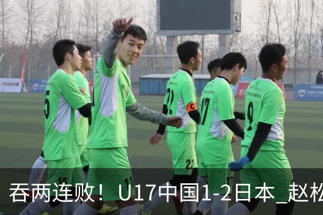 吞两连败！U17中国1-2日本 赵松源破门U17国足全场仅2次射门