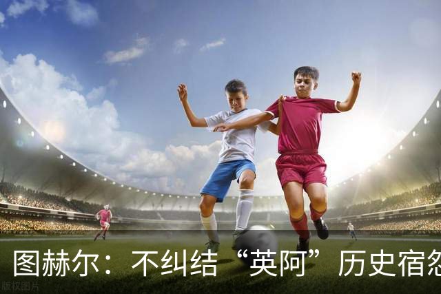 图赫尔：不纠结“英阿”历史宿怨 对比赛充满渴望