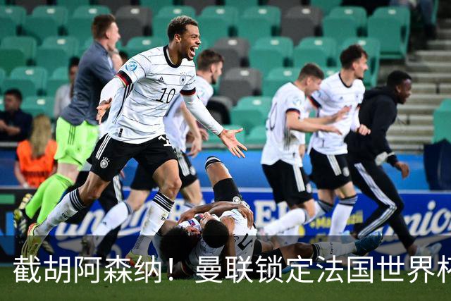 截胡阿森纳！曼联锁定法国世界杯猛将，6000 万抢下枪手头号目标