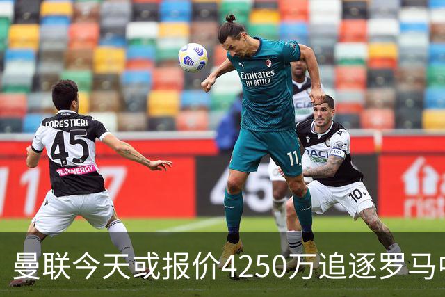 曼联今天或报价4250万追逐罗马中场 年轻门将公开表示“期待报价”