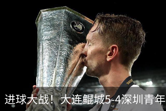 进球大战！大连鲲城5-4深圳青年人近7轮首胜 刘云双响+超级世界波