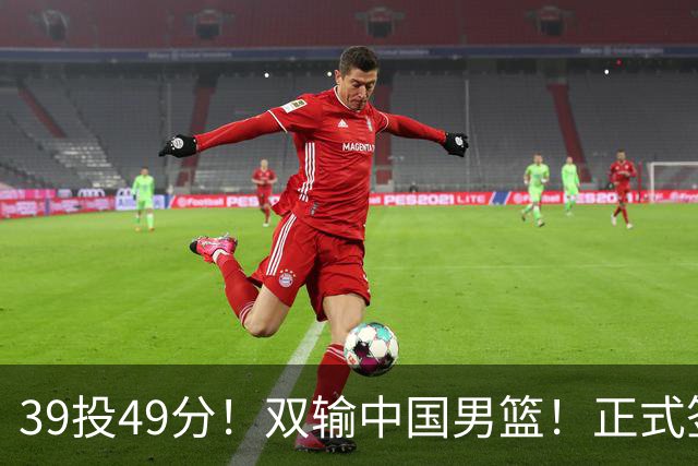 39投49分！双输中国男篮！正式签约加盟开拓者