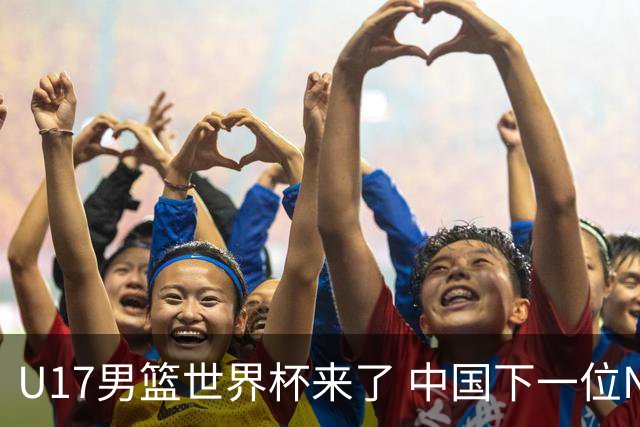 U17男篮世界杯来了 中国下一位NBA球员或就在其中
